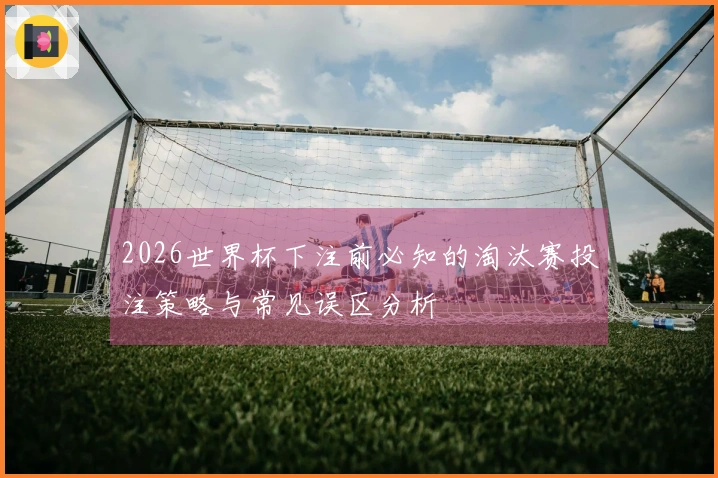 2026世界杯下注前必知的淘汰赛投注策略与常见误区分析