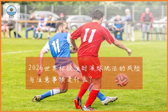 2026世界杯投注时滚球玩法的风险与注意事项是什么？